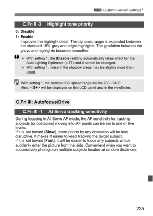 Page 225225
3 Custom Function Settings N
C.Fn II -3     Highlight tone priority
0: Disable
1: Enable
Improves the highlight detail. The dynamic range is expanded between 
the standard 18% gray and bright highlights. The gradation between the 
grays and highlights becomes smoother.
C.Fn III: Autofocus/Drive
C.Fn III -1     AI Servo tracking sensitivity
During focusing in AI Servo AF mode, the AF sensitivity for tracking 
subjects (or obstacles) moving into AF points can be set to one of five 
levels.
If it is set...