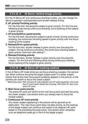 Page 226226
3 Custom Function Settings N
C.Fn III -2     AI Servo 1st/2nd image priority
For the AI Servo AF and continuous shooting modes, you can change the 
Servo’s operation characteristics and shutter-release timing.
0: AF priority/Tracking priority
For the first shot, focusing the subject is given priority. For the 2nd and 
following shots during continuous shooting, focus-tracking of the subject 
is given priority.
1: AF priority/Drive speed priority
For the first shot, focusing the subject is given...