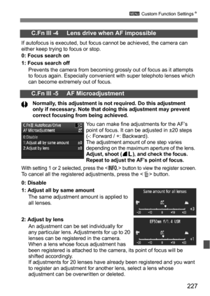 Page 227227
3 Custom Function Settings N
C.Fn III -4     Lens drive when AF impossible
If autofocus is executed, but focus cannot be achieved, the camera can 
either keep trying to focus or stop.
0: Focus search on
1: Focus search off
Prevents the camera from becoming grossly out of focus as it attempts 
to focus again. Especially convenient with super telephoto lenses which 
can become extremely out of focus.
C.Fn III -5     AF Microadjustment
Normally, this adjustment is not required. Do this adjustment 
only...