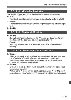 Page 229229
3 Custom Function Settings N
C.Fn III -8    VF display illumination
The AF points, grid, etc., in the viewfinder can be illuminated in red.
0: Auto
The viewfinder illumination turns  on automatically under low light.1: EnableThe viewfinder illumination turns on regardless of the ambient light 
level.
2: Disable
C.Fn III -9    Display all AF points
0: Disable
During the AF point selection, all the AF points are displayed. When 
shooting, only the active AF point(s) is(are) displayed.
1: Enable As...