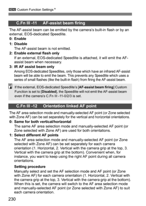 Page 230230
3 Custom Function Settings N
C.Fn III -11     AF-assist beam firing
The AF-assist beam can be emitted by the camera’s built-in flash or by an 
external, EOS-dedicated Speedlite.
0: Enable
1: Disable
The AF-assist beam is not emitted.
2: Enable external flash only If an external, EOS-dedicated Speedlite is attached, it will emit the AF-
assist beam when necessary.
3: IR AF assist beam only
Among EOS-dedicated Speedlites, only those which have an infrared AF-assist 
beam will be able to emit the beam....