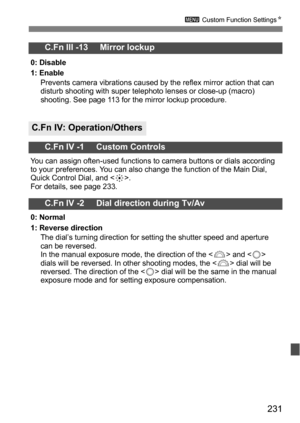 Page 231231
3 Custom Function Settings N
C.Fn III -13     Mirror lockup
0: Disable
1: Enable
Prevents camera vibrations caused by the reflex mirror action that can 
disturb shooting with super telephoto lenses or close-up (macro) 
shooting. See page 113 for the mirror lockup procedure.
C.Fn IV: Operation/Others
C.Fn IV -1     Custom Controls
You can assign often-used functions to camera buttons or dials according 
to your preferences. You can also change the function of the Main Dial, 
Quick Control Dial, and <...