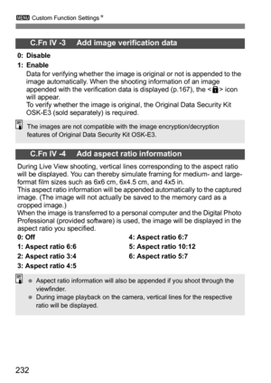 Page 232232
3 Custom Function Settings N
C.Fn IV -3     Add image verification data
0: Disable
1: Enable
Data for verifying whether the image is original or not is appended to the 
image automatically. When the shooting information of an image 
appended with the verification data is displayed (p.167), the < L> icon 
will appear.
To verify whether the image is original, the Original Data Security Kit 
OSK-E3 (sold separately) is required.
C.Fn IV -4     Add aspect ratio information
During Live View shooting,...