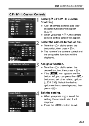 Page 233233
3 Custom Function Settings N
1Select [8C.Fn IV -1: Custom 
Controls].
 A list of camera controls and their 
assigned functions will appear 
(p.234).
 When you press < 0>, the camera 
controls setting screen will appear.
2Select the camera button or dial.
 Turn the < 5> dial to select the 
button/dial, then press .
 The name of the camera control and 
the assignable functions will be 
displayed.
3Assign a function.
 Turn the < 5> dial to select the 
desired function, then press .
 If the [ z ]...