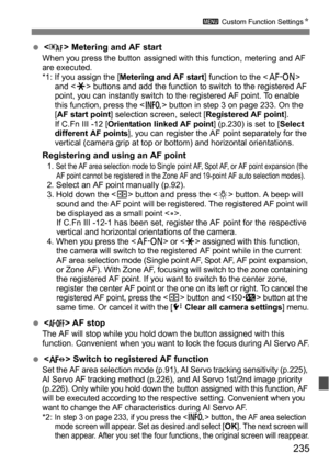 Page 235235
3 Custom Function Settings N
< > Metering and AF startWhen you press the button assigned with this function, metering and AF 
are executed.
*1: If you assign the [ Metering and AF start ] function to the  
and < A> buttons and add the function to switch to the registered AF 
point, you can instantly switch to the registered AF point. To enable 
this function, press the < B> button in step 3 on page 233. On the 
[ AF start point] selection screen, select [Registered AF point ].
If C.Fn III -12 [...