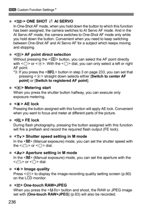 Page 236236
3 Custom Function Settings N
< > ONE SHOT z  AI SERVOIn One-Shot AF mode, when you hold down the button to which this function 
has been assigned, the camera switches to AI Servo AF mode. And in the 
AI Servo AF mode, the camera switches to One-Shot AF mode only while 
you hold down the button. Convenient when you need to keep switching 
between One-Shot AF and AI Servo AF for a subject which keeps moving 
and stopping.
< > AF point direct selectionWithout pressing the < S> button, you can select...