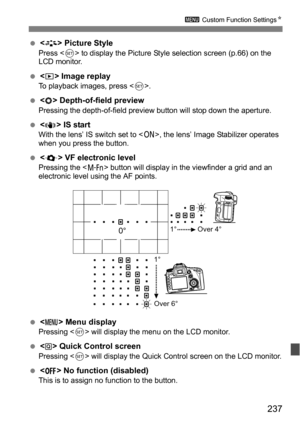 Page 237237
3 Custom Function Settings N
< > Picture StylePress < 0> to display the Picture Style selection screen (p.66) on the 
LCD monitor.
 < > Image replayTo playback images, press < 0>.
< > Depth-of-field previewPressing the depth-of-field preview button will stop down the aperture.
< > IS startWith the lens’ IS switch set to < 1>, the lens’ Image Stabilizer operates 
when you press the button.
 < > VF electronic levelPressing the < B> button will display in the viewfinder a grid and an 
electronic...