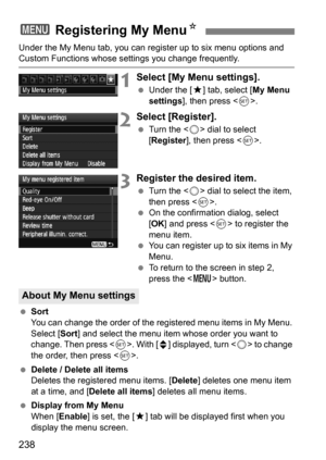 Page 238238
Under the My Menu tab, you can register up to six menu options and Custom Functions whose settings you change frequently.
1Select [My Menu settings].
Under the [9 ] tab, select [My Menu 
settings ], then press < 0>.
2Select [Register].
 Turn the < 5> dial to select 
[Register ], then press < 0>.
3Register the desired item.
 Turn the < 5> dial to select the item, 
then press < 0>.
 On the confirmation dialog, select 
[OK ] and press  to register the 
menu item.
 You can register up to six items...