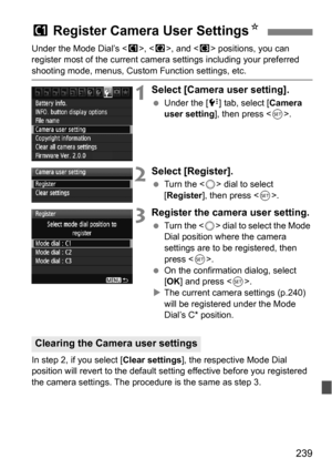 Page 239239
Under the Mode Dial’s , < x>, and < y> positions, you can 
register most of the current camera settings including your preferred 
shooting mode, menus, Custom Function settings, etc.
1Select [Camera user setting].
 Under the [7 ] tab, select [Camera 
user setting ], then press < 0>.
2Select [Register].
 Turn the < 5> dial to select 
[Register ], then press < 0>.
3Register the camera user setting.
 Turn the < 5> dial to select the Mode 
Dial position where the camera 
settings are to be registered,...