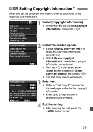 Page 241241
When you set the copyright information, it will be appended to the image as Exif information.
1Select [Copyright information].
Under the [ 7] tab, select [ Copyright 
information ], then press < 0>.
2Select the desired option.
 Select [ Display copyright info. ] to 
check the copyright information 
currently set.
 Select [ Delete copyright 
information ] to delete the copyright 
information currently set.
 Turn the < 5> dial, select either 
[Enter author’s name ] or [Enter 
copyright details ],...