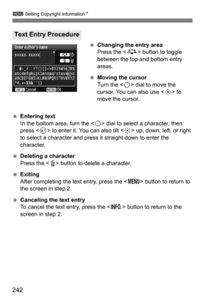 Page 242242
3 Setting Copyright Information N
Changing the entry area
Press the < A> button to toggle 
between the top and bottom entry 
areas.
 Moving the cursor
Turn the < 5> dial to move the 
cursor. You can also use < 9> to 
move the cursor.
 Entering text
In the bottom area, turn the < 5> dial to select a character, then 
press < 0> to enter it. You can also tilt < 9> up, down, left, or right 
to select a character and press it straight down to enter the 
character.
 Deleting a character
Press the < L>...