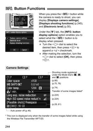 Page 244244
When you press the  button while 
the camera is ready to shoot, you can 
display [ Displays camera settings], 
[Displays shooting functions ] (p.245), 
and [Electronic level] (p.50).
Under the [ 7] tab, the [ INFO. button 
display options] option enables you to 
select what the < B> button is to 
display when pressed.
 Turn the < 5> dial to select the 
desired item, then press  to 
append a < X> checkmark.
 After making the selection, turn the 
 dial to select [ OK], then press 
< 0 >.
* This icon...