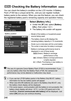 Page 246246
You can check the battery’s condition on the LCD monitor. A Battery 
Pack LP-E6 has a unique serial No., and you can register multiple 
battery packs to the camera. When you use this feature, you can check 
the registered battery pack’s remaining capacity and operation history.
Select [Battery info.].
Under the [7 ] tab, select [Battery 
info. ], then press < 0>.
 The battery info screen will appear.
3 Checking the Battery Information
Model of the battery or household power 
source being used.
The...