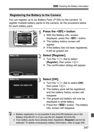 Page 247247
3 Checking the Battery Information
You can register up to six Battery Pack LP-E6’s to the camera. To 
register multiple battery packs to the camera, do the procedure below 
for each battery pack.
1Press the  button.
With the Battery info. screen 
displayed, press the < B> button.
 The battery history screen will 
appear.
 If the battery has not been registered, 
it will be grayed out.
2Select [Register].
 Turn the < 5> dial to select 
[Register ], then press < 0>.
 The confirmation dialog will...