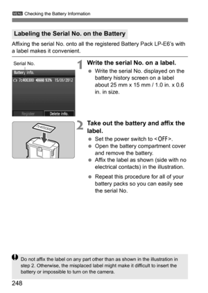 Page 248248
3 Checking the Battery Information
Affixing the serial No. onto all the registered Battery Pack LP-E6’s with 
a label makes it convenient.
1Write the serial No. on a label.
Write the serial No. displayed on the 
battery history screen on a label 
about 25 mm x 15 mm / 1.0 in. x 0.6 
in. in size.
2Take out the battery and affix the 
label.
Set the power switch to < 2>.
 Open the battery compartment cover 
and remove the battery.
 Affix the label as shown (side with no 
electrical contacts) in the...