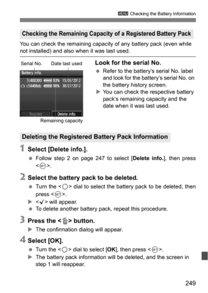 Page 249249
3 Checking the Battery Information
You can check the remaining capacity  of any battery pack (even while 
not installed) and also when it was last used.
Look for the serial No.
Refer to the battery’s serial No. label 
and look for the battery’s serial No. on 
the battery history screen.
 You can check the respective battery 
pack’s remaining capacity and the 
date when it was last used.
1Select [Delete info.].
 Follow step 2 on page 247 to select [ Delete info.], then press
< 0 >.
2Select the...