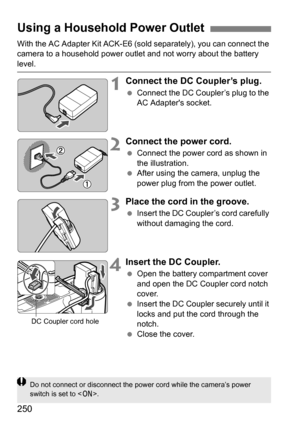 Page 250250
With the AC Adapter Kit ACK-E6 (sold separately), you can connect the 
camera to a household power outlet and not worry about the battery 
level.
1Connect the DC Coupler’s plug.
 Connect the DC Coupler’s plug to the 
AC Adapters socket.
2Connect the power cord.
Connect the power cord as shown in 
the illustration.
 After using the camera, unplug the 
power plug from the power outlet.
3Place the cord in the groove.
Insert the DC Coupler’s cord carefully 
without damaging the cord.
4Insert the DC...