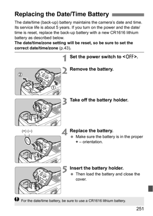 Page 251251
The date/time (back-up) battery maintains the camera’s date and time. 
Its service life is about 5 years. If you turn on the power and the date/
time is reset, replace the back-up battery with a new CR1616 lithium 
battery as described below.
The date/time/zone setting will be reset, so be sure to set the 
correct date/time/zone (p.43).
1Set the power switch to < 2>.
2Remove the battery.
3Take off the battery holder.
4Replace the battery.
Make sure the battery is in the proper 
+ – orientation....