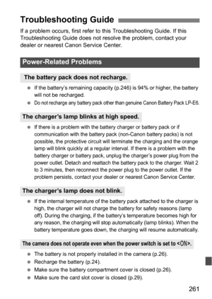 Page 261261
If a problem occurs, first refer to this Troubleshooting Guide. If this 
Troubleshooting Guide does not resolve the problem, contact your 
dealer or nearest Canon Service Center.
 If the battery’s remaining capacity (p.246) is 94% or higher, the battery 
will not be recharged.

Do not recharge any battery pack other than genuine Canon Battery Pack LP-E6.
If there is a problem with the batt ery charger or battery pack or if 
communication with the battery pack (non-Canon battery packs) is not...