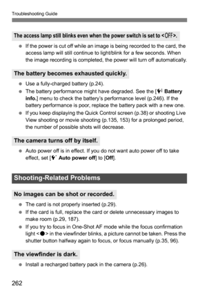 Page 262262
Troubleshooting Guide
If the power is cut off while an image is being recorded to the card, the 
access lamp will still continue to light/blink for a few seconds. When 
the image recording is completed, the power will turn off automatically.
 Use a fully-charged battery (p.24).
 The battery performance might have degraded. See the [ 7 Battery 
info. ] menu to check the battery’s performance level (p.246). If the 
battery performance is poor, replace the battery pack with a new one.
 If you keep...