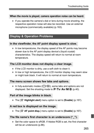 Page 265265
Troubleshooting Guide
If you operate the camera’s dial or lens during movie shooting, the 
respective operation noise will also be recorded. Use an external 
microphone (commercially available) (p.163).
 In low temperatures, the display speed of the AF points may become 
slower due to the AF point display device’s (liquid crystal) 
characteristics. The display speed will return to normal at room 
temperature.
 If the LCD monitor is dirty, use a soft cloth to clean it.
 In low or high...