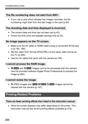 Page 266266
Troubleshooting Guide
If you use a card which already has images recorded, the file 
numbering might start from the last image in the card (p.84).
 The correct date and time has not been set (p.43).
 Check the time zone and daylight savings time (p.43).
 Make sure the AV cable or HDMI cable’s plug is connected all the way 
in (p.184, 185).
 Set the video OUT format (NTSC/PAL) to the same video format as 
the TV (p.259).
 Use the AV cable that came with the camera (p.184).
 41 and  61 images...