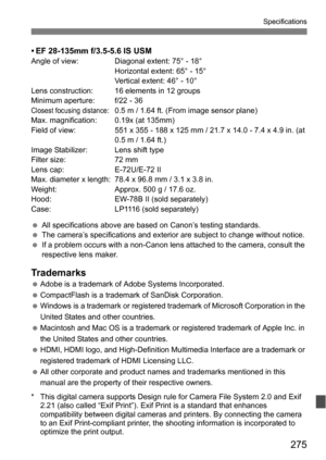 Page 275275
Specifications
• EF 28-135mm f/3.5-5.6 IS USMAngle of view: Diagonal extent: 75° - 18°Horizontal extent: 65° - 15°
Vertical extent: 46° - 10°
Lens construction: 16 elements in 12 groups
Minimum aperture: f/22 - 36
Closest focusing distance:0.5 m / 1.64 ft. (From image sensor plane)
Max. magnification: 0.19x (at 135mm)
Field of view: 551 x 355 - 188 x 125 mm / 21.7 x 14.0 - 7.4 x 4.9 in. (at  0.5 m / 1.64 ft.)
Image Stabilizer: Lens shift type
Filter size: 72 mm
Lens cap: E-72U/E-72 II
Max. diameter x...