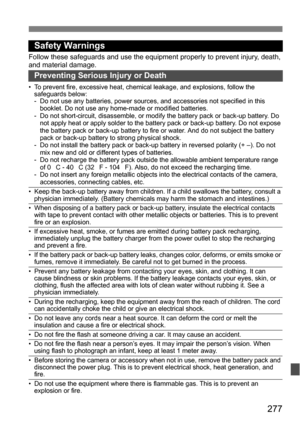 Page 277277
Safety Warnings
Follow these safeguards and use the equipment properly to prevent injury, death, 
and material damage.
Preventing Serious Injury or Death
• To prevent fire, excessive heat, chemical leakage, and explosions, follow the safeguards below:
- Do not use any batteries, power sources, and accessories not specified in this 
booklet. Do not use any home-made or modified batteries.
- Do not short-circuit, disassemble, or modify the battery pack or back-up battery. Do  not apply heat or apply...