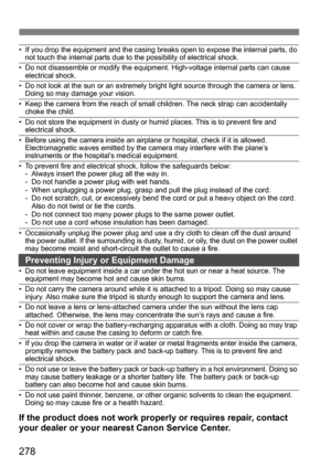 Page 278278
• If you drop the equipment and the casing breaks open to expose the internal parts, do not touch the internal parts due to the possibility of electrical shock.
• Do not disassemble or modify the equipment. High-voltage internal parts can cause electrical shock.
• Do not look at the sun or an extremely bright light source through the camera or lens. Doing so may damage your vision.
• Keep the camera from the reach of small children. The neck strap can accidentally choke the child.
• Do not store the...