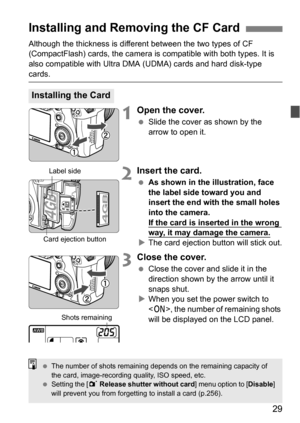 Page 2929
Although the thickness is different between the two types of CF 
(CompactFlash) cards, the camera is compatible with both types. It is 
also compatible with Ultra DMA (UDMA) cards and hard disk-type 
cards.
1Open the cover.
 Slide the cover as shown by the 
arrow to open it.
2Insert the card.
As shown in the illustration, face 
the label side toward you and 
insert the end with the small holes 
into the camera.
If the card is inserted in the wrong 
way, it may damage the camera.
The card ejection...