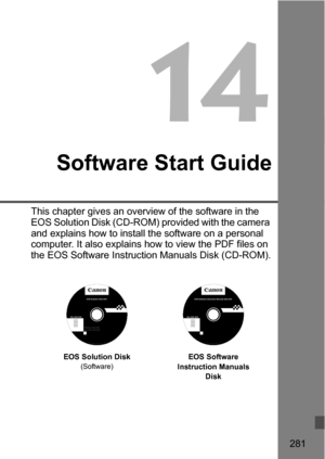 Page 281281
14
Software Start Guide
This chapter gives an overview of the software in the 
EOS Solution Disk (CD-ROM) provided with the camera 
and explains how to install the software on a personal 
computer. It also explains how to view the PDF files on 
the EOS Software Instruction Manuals Disk (CD-ROM).
EOS Solution Disk(Software)EOS Software 
Instruction Manuals  Disk
EOS Software Instruction Manuals Disk XXX 
XXXXX
XXXXX
XXXXX
XXXXX
XXXXXCEL-XXX XXX...