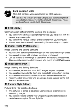 Page 282282
EOS Solution Disk
This disk contains various software for EOS cameras.
Communication Software for the Camera and Computer
You can download images (still photos/movies) you have shot with the 
camera to your computer.
 You can set the various settings of the camera from your computer.

You can shoot photos remotely by connec ting the camera to your computer.
Image Viewing and Editing Software
You can view, edit and print shot images on your computer at high-speed.You can edit images with...