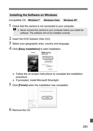 Page 283283
Compatible OS
1Check that the camera is not connected to your computer.
2Insert the EOS Solution Disk (CD).
3Select your geographic area, country and language.
4Click [Easy Installation]  to start installation.
 Follow the on-screen instructions  to complete the installation 
procedure.
 If prompted, install Microsoft Silverlight.
5Click  [Finish]  when the installation has completed.
6Remove the CD.
Installing the Software on Windows
Never connect the camera to your computer before you install...