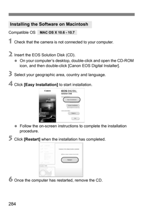 Page 284284
Compatible OS
1Check that the camera is not connected to your computer.
2Insert the EOS Solution Disk (CD).
 On your computer’s desktop, double-click and open the CD-ROM 
icon, and then double-click [Canon EOS Digital Installer].
3Select your geographic area, country and language.
4Click  [Easy Installation]  to start installation.
 Follow the on-screen instructions  to complete the installation 
procedure.
5Click  [Restart]  when the installation has completed.
6Once the computer has restarted,...
