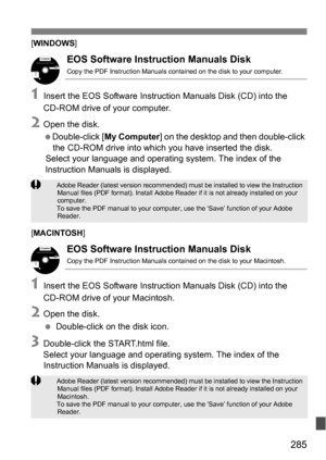 Page 285285
[WINDOWS ]
EOS Software Instruction Manuals Disk
Copy the PDF Instruction Manuals contained on the disk to your computer.
1Insert the EOS Software Instruction Manuals Disk (CD) into the 
CD-ROM drive of your computer.
2Open the disk.
Double-click [ My Computer] on the desktop and then double-click 
the CD-ROM drive into which you have inserted the disk.
Select your language and operating system. The index of the 
Instruction Manuals is displayed.
[ MACINTOSH ]
EOS Software Instruction Manuals Disk...