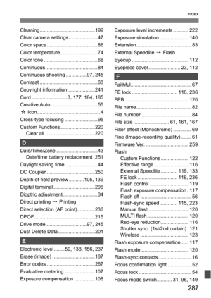 Page 287287
Index
Cleaning ........................................199
Clear camera settings ..................... 47
Color space ..................................... 86
Color temperature ........................... 74
Color tone ....................................... 68
Continuous ......................................84
Continuous shooting ............... 97, 245
Contrast .......................................... 68
Copyright information ....................241
Cord ..........................3, 177, 184,...