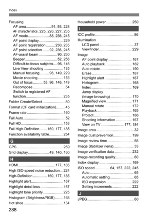 Page 288288
Index
FocusingAF area......................... 91, 93, 228
AF characteristics. 225, 226, 227, 235
AF mode ..................... 88, 236, 245
AF point display ........................ 229
AF point registration ......... 230, 235
AF point selection ....... 92, 236, 245
AF-assist beam .................. 90, 230
Beeper ................................ 52, 256
Difficult-to-focus subjects.... 96, 146
Live View shooting ................... 135
Manual focusing ......... 96, 149, 229
Movie shooting...