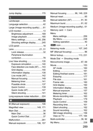 Page 289289
Index
Jump display .................................170
L
Landscape ......................................66
Language selection .........................42
Large (Image-recording quality) ......61
LCD monitor .................................... 13Brightness adjustment ..............189
Image playback ........................165
Menu settings ..................... 40, 256
Shooting settings display ..........245
LCD panel ....................................... 18
Lens...