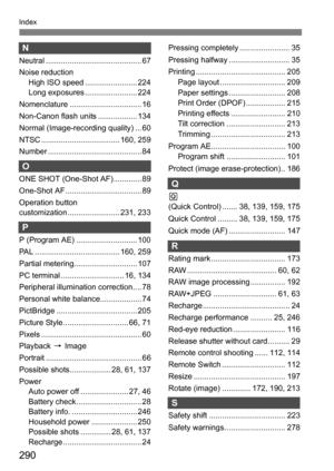 Page 290290
Index
N
Neutral ............................................ 67
Noise reductionHigh ISO speed ........................ 224
Long exposures ........................ 224
Nomenclature ................................. 16
Non-Canon flash units .................. 134
Normal (Image-recording quality) ... 60
NTSC .................................... 160, 259
Number ........................................... 84
O
ONE SHOT (One-Shot AF)............. 89
One-Shot AF ................................... 89...
