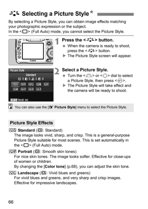 Page 6666
By selecting a Picture Style, you can obtain image effects matching 
your photographic expression or the subject.
In the  (Full Auto) mode, you cannot select the Picture Style.
1Press the  button.
When the camera is ready to shoot, 
press the < A> button.
 The Picture Style screen will appear.
2Select a Picture Style.
 Turn the < 6> or  dial to select 
a Picture Style, then press < 0>.
 The Picture Style will take effect and 
the camera will be ready to shoot.
P  Standard  (C : Standard)
The image...