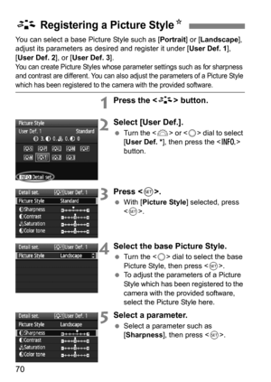 Page 7070
You can select a base Picture Style such as [Portrait] or [Landscape], 
adjust its parameters as des ired and register it under [User Def. 1], 
[User Def. 2], or [ User Def. 3].
You can create Picture Styles whose parameter settings such as for sharpness 
and contrast are different. You can also adjust the parameters of a Picture Style 
which has been registered to the camera with the provided software.
1Press the  button.
2Select [User Def.].
Turn the < 6> or  dial to select 
[User Def. * ], then...