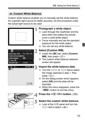 Page 7373
B: Setting the White Balance N
Custom white balance enables you to manually set the white balance 
for a specific light source for better accuracy. Do this procedure under 
the actual light source to be used.
1Photograph a white object.
Look through the viewfinder and the 
area within the dotted line should 
cover a solid-white object.
 Focus manually and set the standard 
exposure for the white object.
 You can set any white balance.
2Select [Custom WB].
Under the [2 ] tab, select [Custom 
WB ],...