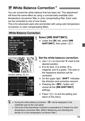 Page 7575
You can correct the white balance that has been set. This adjustment 
will have the same effect as using a commercially-available color 
temperature conversion filter or color compensating filter. Each color 
can be corrected to one of nine levels.
This is for advanced users who are familiar with using color temperature 
conversion or color compensating filters.
1Select [WB SHIFT/BKT].
Under the [2 ] tab, select [WB 
SHIFT/BKT ], then press < 0>.
2Set the white balance correction.
 Use < 9> to move...