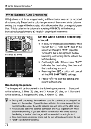 Page 7676
u White Balance Correction N
With just one shot, three images having a different color tone can be recorded 
simultaneously. Based on the color temperature of the current white balance 
setting, the image will be bracketed with a blue/amber bias or magenta/green 
bias. This is called white balance bracketing (WB-BKT). White balance 
bracketing is possible up to ±3 levels in single-level increments.
Set the white balance bracketing 
amount.
In step 2 for white balance correction, when 
you turn the <...