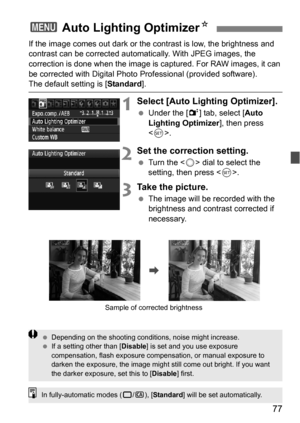 Page 7777
If the image comes out dark or the contrast is low, the brightness and 
contrast can be corrected automat ically. With JPEG images, the 
correction is done when the image is captured. For RAW images, it can 
be corrected with Digital Photo  Professional (provided software).
The default setting is [Standard].
1Select [Auto Lighting Optimizer].
Under the [2 ] tab, select [Auto 
Lighting Optimizer ], then press 
< 0 >.
2Set the correction setting.
 Turn the < 5> dial to select the 
setting, then press...