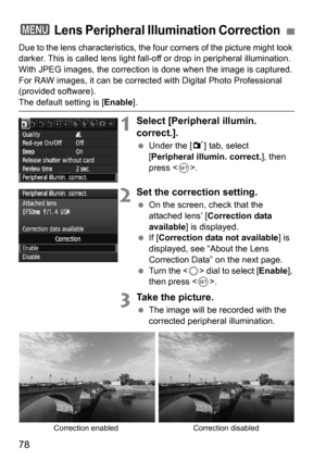 Page 7878
Due to the lens characteristics, the four corners of the picture might look 
darker. This is called lens light fall-o ff or drop in peripheral illumination. 
With JPEG images, the correction is  done when the image is captured. 
For RAW images, it can be corrected with Digital Photo Professional 
(provided software).
The default setting is [ Enable].
1Select [Peripheral illumin. 
correct.].
Under the [1 ] tab, select 
[Peripheral illumin. correct.], then 
press < 0>.
2Set the correction setting.
 On...