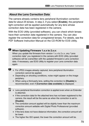 Page 7979
3 Lens Peripheral Illumination Correction
The camera already contains lens  peripheral illumination correction 
data for about 25 lenses. In step 2, if you select [ Enable], the peripheral 
light correction will be applied aut omatically for any lens whose 
correction data has been registered in the camera.
With the EOS Utility (provided soft ware), you can check which lenses 
have their correction data registered in the camera. You can also 
register the correction data for unregi stered lenses. For...