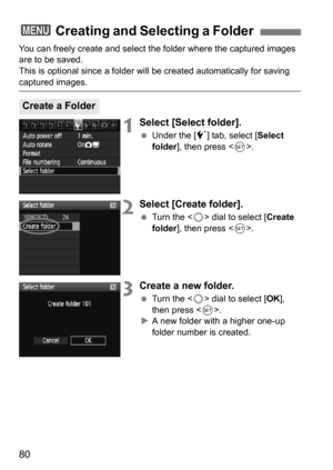 Page 8080
You can freely create and select the folder where the captured images 
are to be saved.
This is optional since a folder will be created automatically for saving 
captured images.
1Select [Select folder].
Under the [5 ] tab, select [Select 
folder ], then press < 0>.
2Select [Create folder].
 Turn the < 5> dial to select [ Create 
folder ], then press < 0>.
3Create a new folder.
 Turn the < 5> dial to select [ OK], 
then press < 0>.
 A new folder with a higher one-up 
folder number is created.
3...