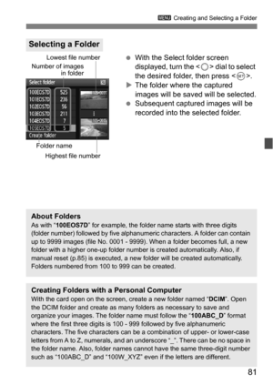 Page 8181
3 Creating and Selecting a Folder
With the Select folder screen 
displayed, turn the < 5> dial to select 
the desired folder, then press < 0>.
 The folder where the captured 
images will be saved will be selected.
 Subsequent captured images will be 
recorded into the selected folder.
Selecting a Folder
Number of images
in folder
Folder nameLowest file number
Highest file number
About FoldersAs with “ 100EOS7D ” for example, the folder name starts with three digits 
(folder number) followed by five...