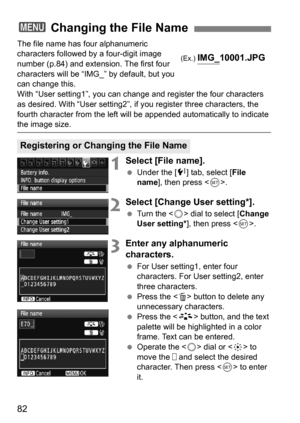 Page 8282
The file name has four alphanumeric 
characters followed by a four-digit image 
number (p.84) and extension. The first four 
characters will be “IMG_” by default, but you 
can change this.
With “User setting1”, you can change and register the four characters 
as desired. With “User setting2”, if you register three characters, the 
fourth character from the left will be appended automatically to indicate 
the image size.
1Select [File name].
 Under the [7 ] tab, select [File 
name ], then press < 0>....